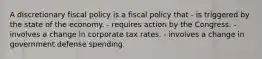 A discretionary fiscal policy is a fiscal policy that - is triggered by the state of the economy. - requires action by the Congress. - involves a change in corporate tax rates. - involves a change in government defense spending.