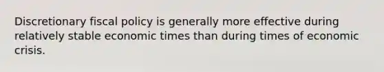 Discretionary fiscal policy is generally more effective during relatively stable economic times than during times of economic crisis.