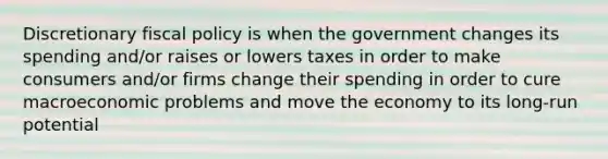 Discretionary fiscal policy is when the government changes its spending and/or raises or lowers taxes in order to make consumers and/or firms change their spending in order to cure macroeconomic problems and move the economy to its long-run potential