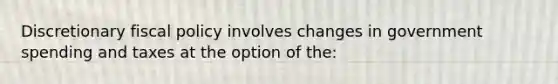 Discretionary fiscal policy involves changes in government spending and taxes at the option of the: