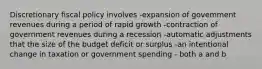 Discretionary fiscal policy involves -expansion of govemment revenues during a period of rapid growth -contraction of government revenues during a recession -automatic adjustments that the size of the budget deficit or surplus -an intentional change in taxation or government spending - both a and b