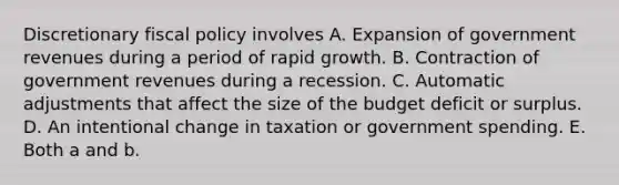 Discretionary fiscal policy involves A. Expansion of government revenues during a period of rapid growth. B. Contraction of government revenues during a recession. C. Automatic adjustments that affect the size of the budget deficit or surplus. D. An intentional change in taxation or government spending. E. Both a and b.