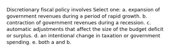 Discretionary fiscal policy involves Select one: a. expansion of government revenues during a period of rapid growth. b. contraction of government revenues during a recession. c. automatic adjustments that affect the size of the budget deficit or surplus. d. an intentional change in taxation or government spending. e. both a and b.