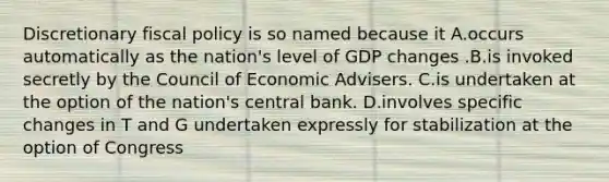 Discretionary fiscal policy is so named because it A.occurs automatically as the nation's level of GDP changes .B.is invoked secretly by the Council of Economic Advisers. C.is undertaken at the option of the nation's central bank. D.involves specific changes in T and G undertaken expressly for stabilization at the option of Congress