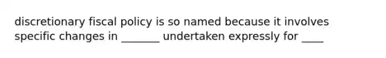 discretionary fiscal policy is so named because it involves specific changes in _______ undertaken expressly for ____