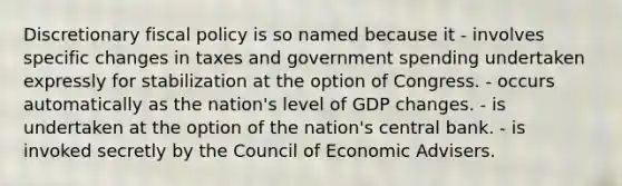 Discretionary fiscal policy is so named because it - involves specific changes in taxes and government spending undertaken expressly for stabilization at the option of Congress. - occurs automatically as the nation's level of GDP changes. - is undertaken at the option of the nation's central bank. - is invoked secretly by the Council of Economic Advisers.