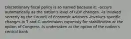 Discretionary fiscal policy is so named because it: -occurs automatically as the nation's level of GDP changes. -is invoked secretly by the Council of Economic Advisers -involves specific changes in T and G undertaken expressly for stabilization at the option of Congress -is undertaken at the option of the nation's central bank