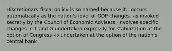 Discretionary fiscal policy is so named because it: -occurs automatically as the nation's level of GDP changes. -is invoked secretly by the Council of Economic Advisers -involves specific changes in T and G undertaken expressly for stabilization at the option of Congress -is undertaken at the option of the nation's central bank