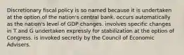 Discretionary fiscal policy is so named because it is undertaken at the option of the nation's central bank. occurs automatically as the nation's level of GDP changes. involves specific changes in T and G undertaken expressly for stabilization at the option of Congress. is invoked secretly by the Council of Economic Advisers.