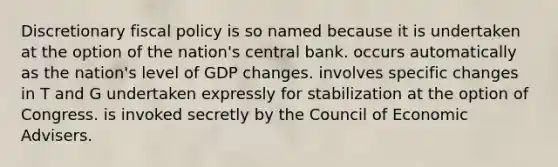 Discretionary fiscal policy is so named because it is undertaken at the option of the nation's central bank. occurs automatically as the nation's level of GDP changes. involves specific changes in T and G undertaken expressly for stabilization at the option of Congress. is invoked secretly by the Council of Economic Advisers.