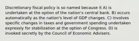 Discretionary fiscal policy is so named because it A) is undertaken at the option of the nation's central bank. B) occurs automatically as the nation's level of GDP changes. C) involves specific changes in taxes and government spending undertaken expressly for stabilization at the option of Congress. D) is invoked secretly by the Council of Economic Advisers.