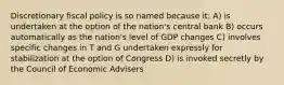 Discretionary fiscal policy is so named because it: A) is undertaken at the option of the nation's central bank B) occurs automatically as the nation's level of GDP changes C) involves specific changes in T and G undertaken expressly for stabilization at the option of Congress D) is invoked secretly by the Council of Economic Advisers