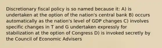 Discretionary fiscal policy is so named because it: A) is undertaken at the option of the nation's central bank B) occurs automatically as the nation's level of GDP changes C) involves specific changes in T and G undertaken expressly for stabilization at the option of Congress D) is invoked secretly by the Council of Economic Advisers