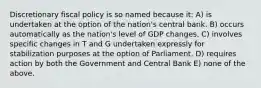 Discretionary fiscal policy is so named because it: A) is undertaken at the option of the nation's central bank. B) occurs automatically as the nation's level of GDP changes. C) involves specific changes in T and G undertaken expressly for stabilization purposes at the option of Parliament. D) requires action by both the Government and Central Bank E) none of the above.