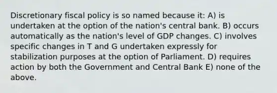 Discretionary fiscal policy is so named because it: A) is undertaken at the option of the nation's central bank. B) occurs automatically as the nation's level of GDP changes. C) involves specific changes in T and G undertaken expressly for stabilization purposes at the option of Parliament. D) requires action by both the Government and Central Bank E) none of the above.