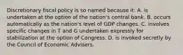 Discretionary fiscal policy is so named because it: A. is undertaken at the option of the nation's central bank. B. occurs automatically as the nation's level of GDP changes. C. involves specific changes in T and G undertaken expressly for stabilization at the option of Congress. D. is invoked secretly by the Council of Economic Advisers.