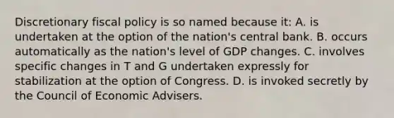 Discretionary fiscal policy is so named because it: A. is undertaken at the option of the nation's central bank. B. occurs automatically as the nation's level of GDP changes. C. involves specific changes in T and G undertaken expressly for stabilization at the option of Congress. D. is invoked secretly by the Council of Economic Advisers.