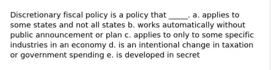 ​Discretionary <a href='https://www.questionai.com/knowledge/kPTgdbKdvz-fiscal-policy' class='anchor-knowledge'>fiscal policy</a> is a policy that _____. a. ​applies to some states and not all states b. ​works automatically without public announcement or plan c. ​applies to only to some specific industries in an economy d. ​is an intentional change in taxation or government spending e. ​is developed in secret