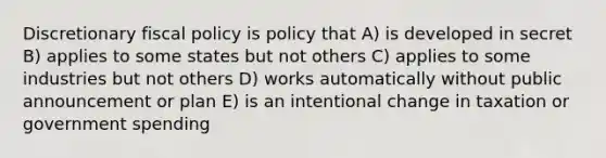 Discretionary <a href='https://www.questionai.com/knowledge/kPTgdbKdvz-fiscal-policy' class='anchor-knowledge'>fiscal policy</a> is policy that A) is developed in secret B) applies to some states but not others C) applies to some industries but not others D) works automatically without public announcement or plan E) is an intentional change in taxation or government spending