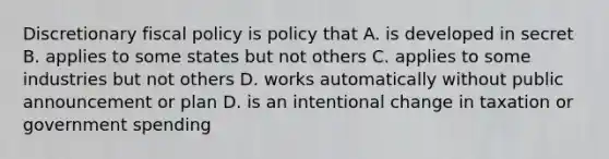 Discretionary fiscal policy is policy that A. is developed in secret B. applies to some states but not others C. applies to some industries but not others D. works automatically without public announcement or plan D. is an intentional change in taxation or government spending