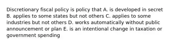 Discretionary fiscal policy is policy that A. is developed in secret B. applies to some states but not others C. applies to some industries but not others D. works automatically without public announcement or plan E. is an intentional change in taxation or government spending