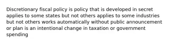 Discretionary fiscal policy is policy that is developed in secret applies to some states but not others applies to some industries but not others works automatically without public announcement or plan is an intentional change in taxation or government spending