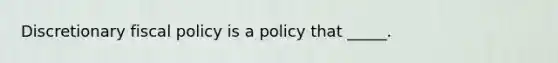 Discretionary <a href='https://www.questionai.com/knowledge/kPTgdbKdvz-fiscal-policy' class='anchor-knowledge'>fiscal policy</a> is a policy that _____.