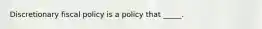 ​Discretionary fiscal policy is a policy that _____.