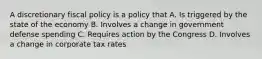 A discretionary fiscal policy is a policy that A. Is triggered by the state of the economy B. Involves a change in government defense spending C. Requires action by the Congress D. Involves a change in corporate tax rates