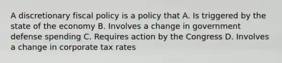 A discretionary fiscal policy is a policy that A. Is triggered by the state of the economy B. Involves a change in government defense spending C. Requires action by the Congress D. Involves a change in corporate tax rates