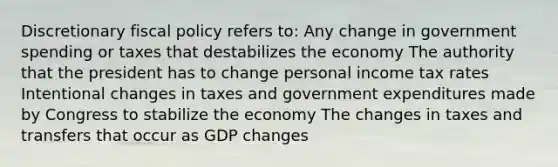 Discretionary <a href='https://www.questionai.com/knowledge/kPTgdbKdvz-fiscal-policy' class='anchor-knowledge'>fiscal policy</a> refers to: Any change in government spending or taxes that destabilizes the economy The authority that the president has to change personal income tax rates Intentional changes in taxes and government expenditures made by Congress to stabilize the economy The changes in taxes and transfers that occur as GDP changes