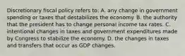 Discretionary fiscal policy refers to: A. any change in government spending or taxes that destabilizes the economy. B. the authority that the president has to change personal income tax rates. C. intentional changes in taxes and government expenditures made by Congress to stabilize the economy. D. the changes in taxes and transfers that occur as GDP changes.