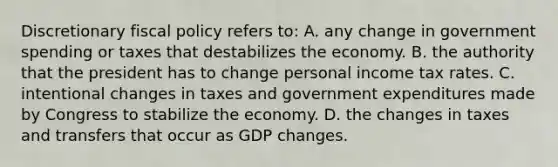 Discretionary fiscal policy refers to: A. any change in government spending or taxes that destabilizes the economy. B. the authority that the president has to change personal income tax rates. C. intentional changes in taxes and government expenditures made by Congress to stabilize the economy. D. the changes in taxes and transfers that occur as GDP changes.