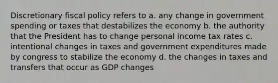 Discretionary fiscal policy refers to a. any change in government spending or taxes that destabilizes the economy b. the authority that the President has to change personal income tax rates c. intentional changes in taxes and government expenditures made by congress to stabilize the economy d. the changes in taxes and transfers that occur as GDP changes