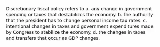 Discretionary fiscal policy refers to a. any change in government spending or taxes that destabilizes the economy. b. the authority that the president has to change personal income tax rates. c. intentional changes in taxes and government expenditures made by Congress to stabilize the economy. d. the changes in taxes and transfers that occur as GDP changes.