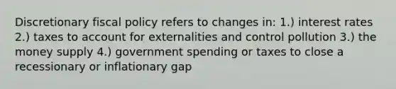 Discretionary <a href='https://www.questionai.com/knowledge/kPTgdbKdvz-fiscal-policy' class='anchor-knowledge'>fiscal policy</a> refers to changes in: 1.) interest rates 2.) taxes to account for externalities and control pollution 3.) the money supply 4.) government spending or taxes to close a recessionary or inflationary gap