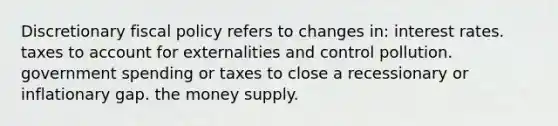 Discretionary fiscal policy refers to changes in: interest rates. taxes to account for externalities and control pollution. government spending or taxes to close a recessionary or inflationary gap. the money supply.