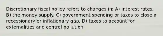 Discretionary fiscal policy refers to changes in: A) interest rates. B) the money supply. C) government spending or taxes to close a recessionary or inflationary gap. D) taxes to account for externalities and control pollution.