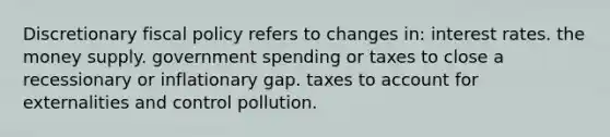 Discretionary fiscal policy refers to changes in: interest rates. the money supply. government spending or taxes to close a recessionary or inflationary gap. taxes to account for externalities and control pollution.