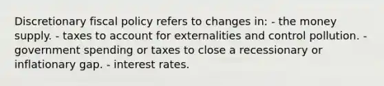 Discretionary fiscal policy refers to changes in: - the money supply. - taxes to account for externalities and control pollution. - government spending or taxes to close a recessionary or inflationary gap. - interest rates.