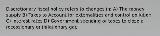 Discretionary fiscal policy refers to changes in: A) The money supply B) Taxes to Account for externalities and control pollution C) Interest rates D) Government spending or taxes to close a recessionary or inflationary gap