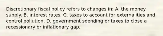 Discretionary fiscal policy refers to changes in: A. the money supply. B. interest rates. C. taxes to account for externalities and control pollution. D. government spending or taxes to close a recessionary or inflationary gap.