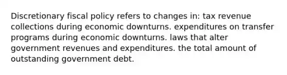 Discretionary fiscal policy refers to changes in: tax revenue collections during economic downturns. expenditures on transfer programs during economic downturns. laws that alter government revenues and expenditures. the total amount of outstanding government debt.