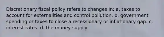 Discretionary <a href='https://www.questionai.com/knowledge/kPTgdbKdvz-fiscal-policy' class='anchor-knowledge'>fiscal policy</a> refers to changes in: a. taxes to account for externalities and control pollution. b. government spending or taxes to close a recessionary or inflationary gap. c. interest rates. d. the money supply.