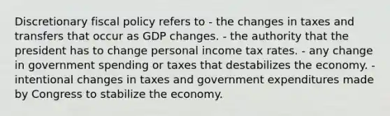 Discretionary fiscal policy refers to - the changes in taxes and transfers that occur as GDP changes. - the authority that the president has to change personal income tax rates. - any change in government spending or taxes that destabilizes the economy. - intentional changes in taxes and government expenditures made by Congress to stabilize the economy.