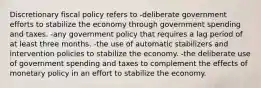 Discretionary fiscal policy refers to -deliberate government efforts to stabilize the economy through government spending and taxes. -any government policy that requires a lag period of at least three months. -the use of automatic stabilizers and intervention policies to stabilize the economy. -the deliberate use of government spending and taxes to complement the effects of monetary policy in an effort to stabilize the economy.