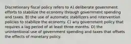 Discretionary fiscal policy refers to A) deliberate government efforts to stabilize the economy through government spending and taxes. B) the use of automatic stabilizers and intervention policies to stabilize the economy. C) any government policy that requires a lag period of at least three months. D) the unintentional use of government spending and taxes that offsets the effects of monetary policy.