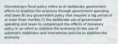 Discretionary fiscal policy refers to A) deliberate government efforts to stabilize the economy through government spending and taxes B) any government policy that requires a lag period of at least three months C) the deliberate use of government spending and taxes to complement the effects of monetary policy in an effort to stabilize the economy D) the use of automatic stabilizers and intervention policies to stabilize the economy