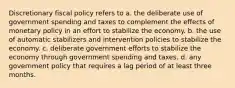 Discretionary fiscal policy refers to a. the deliberate use of government spending and taxes to complement the effects of monetary policy in an effort to stabilize the economy. b. the use of automatic stabilizers and intervention policies to stabilize the economy. c. deliberate government efforts to stabilize the economy through government spending and taxes. d. any government policy that requires a lag period of at least three months.