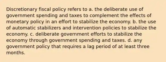 Discretionary fiscal policy refers to a. the deliberate use of government spending and taxes to complement the effects of monetary policy in an effort to stabilize the economy. b. the use of automatic stabilizers and intervention policies to stabilize the economy. c. deliberate government efforts to stabilize the economy through government spending and taxes. d. any government policy that requires a lag period of at least three months.